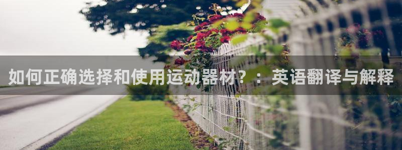 南宫大舞台官方正版app集团:如何正确选择和使用运动器材?: